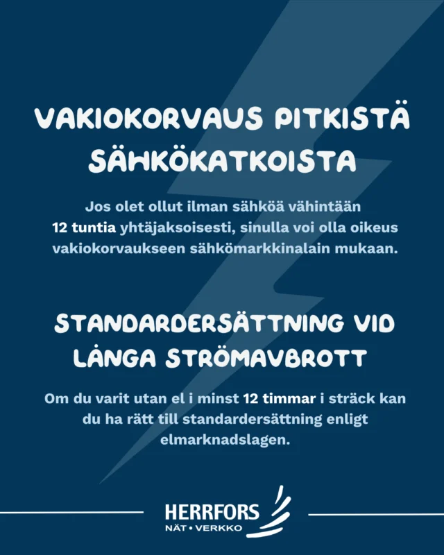 (FI/SVE) Tiesitkö, että pitkistä sähkökatkoista voidaan maksaa vakiokorvausta? ⚡⁠
⁠
Jos sähkökatko kestää vähintään 12 tuntia yhtäjaksoisesti, asiakkaalla voi olla oikeus vakiokorvaukseen sähkömarkkinalain mukaisesti.⁠
⁠
✔ Korvauksen suuruus riippuu katkon kestosta⁠
✔️Katkon laskenta alkaa, kun verkkoyhtiö voi aloittaa vian korjaamisen
✔ Korvausta ei tarvitse hakea erikseen⁠
✔ Korvaus maksetaan automaattisesti⁠
⁠
Lue lisää verkkosivuiltamme: Herrforsnat.fi⁠
⁠
//⁠
⁠
Visste du att du kan få standardersättning vid långa strömavbrott? ⚡⁠
⁠
Om ett strömavbrott varar minst 12 timmar i sträck kan du ha rätt till standardersättning enligt elmarknadslagen.⁠
⁠
✔ Ersättningen beror på hur länge avbrottet varar⁠
✔️Avbrottet räknas från när nätbolaget kan börja åtgärda felet. 
✔ Du behöver inte ansöka om ersättningen⁠
✔ Den betalas automatiskt ut⁠
⁠
Läs mer på vår webbplats: Herrforsnat.fi⁠
⁠
#herrfors #herrforsnat #vakiokorvaus #standardersättning