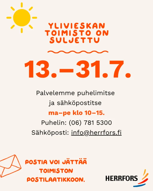 Hei ☺️Toivottavasti nautitte kesästä! ☀️⁠
⁠
Ylivieskan toimisto on suljettu 13.–31.7.⁠
⁠
Palvelemme tänä aikana puhelimitse ja sähköpostitse ma–pe klo 10–15.⁠
⁠
Puhelin: (06) 781 5300⁠
Sähköposti: info@herrfors.fi⁠
⁠
📩Postia voi jättää toimiston postilaatikkoon.